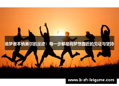 追梦者本纳赛尔的足迹:每一步都是向梦想靠近的见证与坚持 追梦者本纳赛尔的足迹:每一步都是向梦想靠近的见证与坚持
