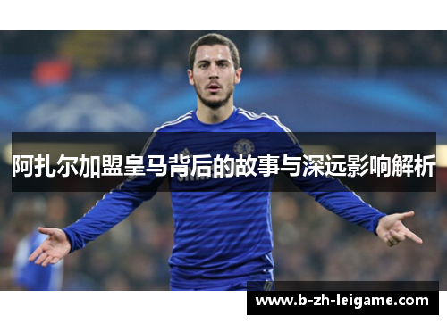 阿扎尔加盟皇马背后的故事与深远影响解析 阿扎尔加盟皇马背后的故事与深远影响解析