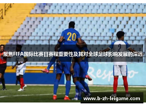 聚焦FIFA国际比赛日赛程重要性及其对全球足球影响发展的深远 聚焦FIFA国际比赛日赛程重要性及其对全球足球影响发展的深远