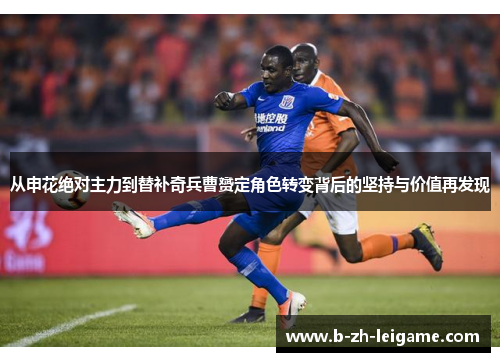 从申花绝对主力到替补奇兵曹赟定角色转变背后的坚持与价值再发现 从申花绝对主力到替补奇兵曹赟定角色转变背后的坚持与价值再发现
