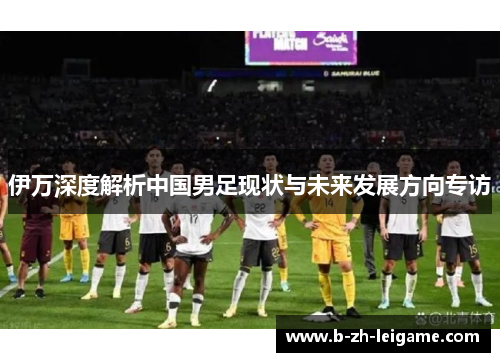 伊万深度解析中国男足现状与未来发展方向专访 伊万深度解析中国男足现状与未来发展方向专访