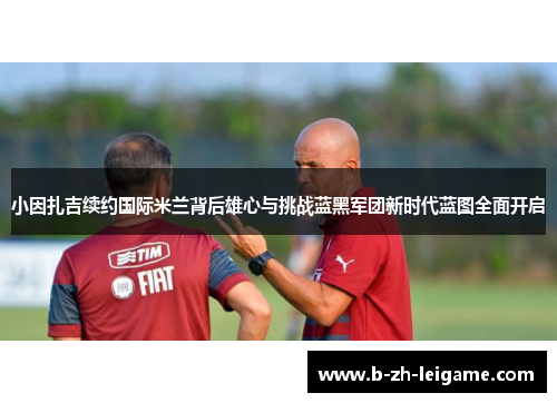 小因扎吉续约国际米兰背后雄心与挑战蓝黑军团新时代蓝图全面开启