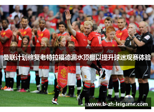 曼联计划修复老特拉福德漏水顶棚以提升球迷观赛体验 曼联计划修复老特拉福德漏水顶棚以提升球迷观赛体验