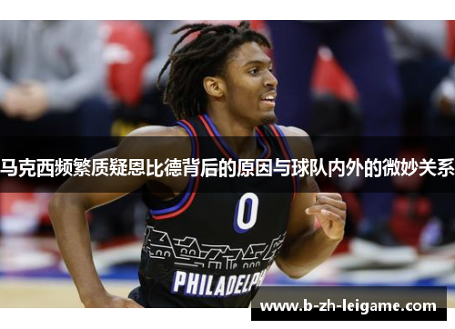 马克西频繁质疑恩比德背后的原因与球队内外的微妙关系