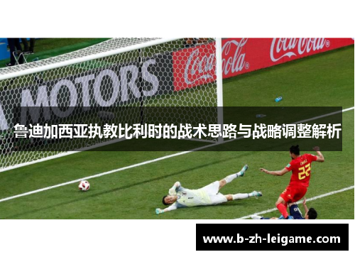 鲁迪加西亚执教比利时的战术思路与战略调整解析