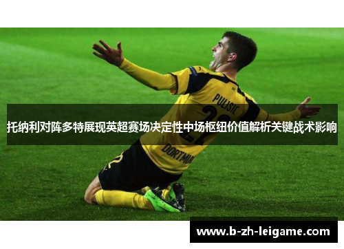 托纳利对阵多特展现英超赛场决定性中场枢纽价值解析关键战术影响