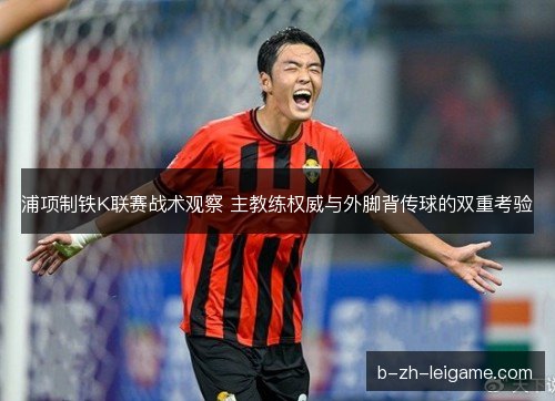 浦项制铁K联赛战术观察 主教练权威与外脚背传球的双重考验